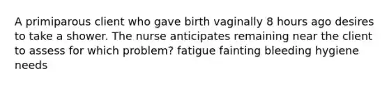 A primiparous client who gave birth vaginally 8 hours ago desires to take a shower. The nurse anticipates remaining near the client to assess for which problem? fatigue fainting bleeding hygiene needs