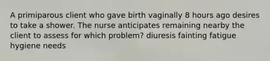 A primiparous client who gave birth vaginally 8 hours ago desires to take a shower. The nurse anticipates remaining nearby the client to assess for which problem? diuresis fainting fatigue hygiene needs