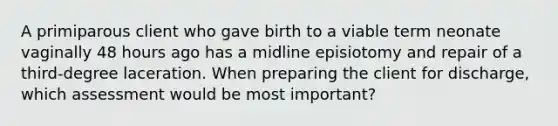 A primiparous client who gave birth to a viable term neonate vaginally 48 hours ago has a midline episiotomy and repair of a third-degree laceration. When preparing the client for discharge, which assessment would be most important?