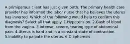 A primiparous client has just given birth. The primary health care provider has informed the labor nurse that he believes the uterus has inverted. Which of the following would help to confirm this diagnosis? Select all that apply. 1.Hypotension. 2.Gush of blood from the vagina. 3.Intense, severe, tearing type of abdominal pain. 4.Uterus is hard and in a constant state of contraction. 5.Inability to palpate the uterus. 6.Diaphoresis