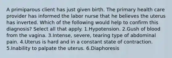 A primiparous client has just given birth. The primary health care provider has informed the labor nurse that he believes the uterus has inverted. Which of the following would help to confirm this diagnosis? Select all that apply. 1.Hypotension. 2.Gush of blood from the vagina. 3.Intense, severe, tearing type of abdominal pain. 4.Uterus is hard and in a constant state of contraction. 5.Inability to palpate the uterus. 6.Diaphoresis