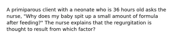 A primiparous client with a neonate who is 36 hours old asks the nurse, "Why does my baby spit up a small amount of formula after feeding?" The nurse explains that the regurgitation is thought to result from which factor?