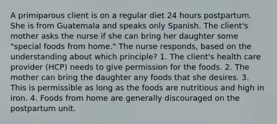 A primiparous client is on a regular diet 24 hours postpartum. She is from Guatemala and speaks only Spanish. The client's mother asks the nurse if she can bring her daughter some "special foods from home." The nurse responds, based on the understanding about which principle? 1. The client's health care provider (HCP) needs to give permission for the foods. 2. The mother can bring the daughter any foods that she desires. 3. This is permissible as long as the foods are nutritious and high in iron. 4. Foods from home are generally discouraged on the postpartum unit.