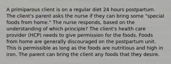 A primiparous client is on a regular diet 24 hours postpartum. The client's parent asks the nurse if they can bring some "special foods from home." The nurse responds, based on the understanding of which principle? The client's health care provider (HCP) needs to give permission for the foods. Foods from home are generally discouraged on the postpartum unit. This is permissible as long as the foods are nutritious and high in iron. The parent can bring the client any foods that they desire.