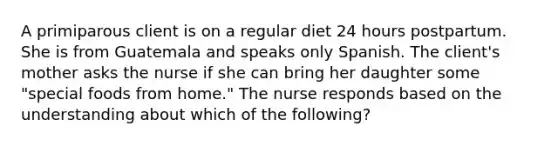 A primiparous client is on a regular diet 24 hours postpartum. She is from Guatemala and speaks only Spanish. The client's mother asks the nurse if she can bring her daughter some "special foods from home." The nurse responds based on the understanding about which of the following?