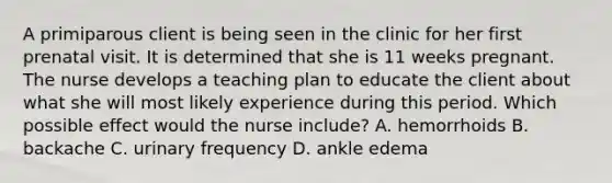 A primiparous client is being seen in the clinic for her first prenatal visit. It is determined that she is 11 weeks pregnant. The nurse develops a teaching plan to educate the client about what she will most likely experience during this period. Which possible effect would the nurse include? A. hemorrhoids B. backache C. urinary frequency D. ankle edema