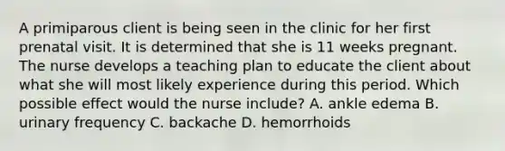 A primiparous client is being seen in the clinic for her first prenatal visit. It is determined that she is 11 weeks pregnant. The nurse develops a teaching plan to educate the client about what she will most likely experience during this period. Which possible effect would the nurse include? A. ankle edema B. urinary frequency C. backache D. hemorrhoids