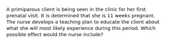 A primiparous client is being seen in the clinic for her first prenatal visit. It is determined that she is 11 weeks pregnant. The nurse develops a teaching plan to educate the client about what she will most likely experience during this period. Which possible effect would the nurse include?