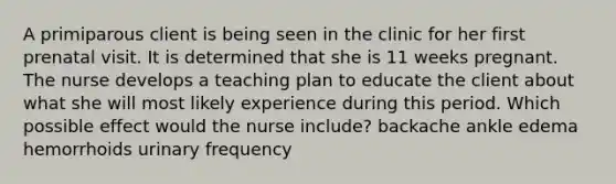 A primiparous client is being seen in the clinic for her first prenatal visit. It is determined that she is 11 weeks pregnant. The nurse develops a teaching plan to educate the client about what she will most likely experience during this period. Which possible effect would the nurse include? backache ankle edema hemorrhoids urinary frequency