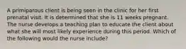 A primiparous client is being seen in the clinic for her first prenatal visit. It is determined that she is 11 weeks pregnant. The nurse develops a teaching plan to educate the client about what she will most likely experience during this period. Which of the following would the nurse include?