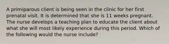 A primiparous client is being seen in the clinic for her first prenatal visit. It is determined that she is 11 weeks pregnant. The nurse develops a teaching plan to educate the client about what she will most likely experience during this period. Which of the following would the nurse include?