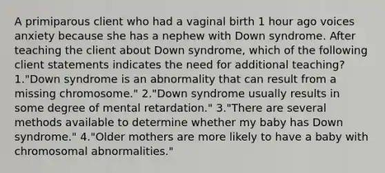 A primiparous client who had a vaginal birth 1 hour ago voices anxiety because she has a nephew with Down syndrome. After teaching the client about Down syndrome, which of the following client statements indicates the need for additional teaching? 1."Down syndrome is an abnormality that can result from a missing chromosome." 2."Down syndrome usually results in some degree of mental retardation." 3."There are several methods available to determine whether my baby has Down syndrome." 4."Older mothers are more likely to have a baby with chromosomal abnormalities."