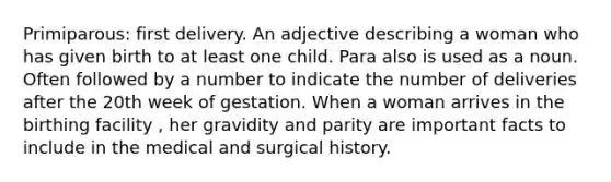 Primiparous: first delivery. An adjective describing a woman who has given birth to at least one child. Para also is used as a noun. Often followed by a number to indicate the number of deliveries after the 20th week of gestation. When a woman arrives in the birthing facility , her gravidity and parity are important facts to include in the medical and surgical history.