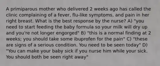 A primiparous mother who delivered 2 weeks ago has called the clinic complaining of a fever, flu-like symptoms, and pain in her right breast. What is the best response by the nurse? A) "you need to start feeding the baby formula so your milk will dry up and you're not longer engorged" B) "this is a normal finding at 2 weeks; you should take some ibuprofen for the pain" C) "these are signs of a serious condition. You need to be seen today" D) "You can make your baby sick if you nurse him while your sick. You should both be seen right away"