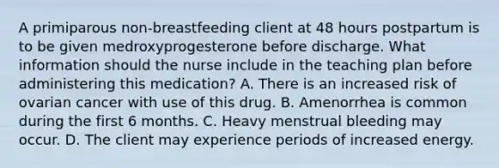 A primiparous non-breastfeeding client at 48 hours postpartum is to be given medroxyprogesterone before discharge. What information should the nurse include in the teaching plan before administering this medication? A. There is an increased risk of ovarian cancer with use of this drug. B. Amenorrhea is common during the first 6 months. C. Heavy menstrual bleeding may occur. D. The client may experience periods of increased energy.