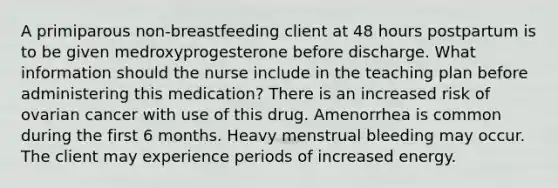 A primiparous non-breastfeeding client at 48 hours postpartum is to be given medroxyprogesterone before discharge. What information should the nurse include in the teaching plan before administering this medication? There is an increased risk of ovarian cancer with use of this drug. Amenorrhea is common during the first 6 months. Heavy menstrual bleeding may occur. The client may experience periods of increased energy.