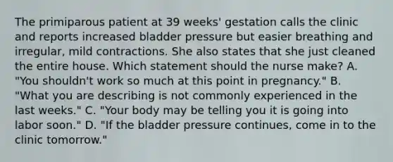 The primiparous patient at 39 weeks' gestation calls the clinic and reports increased bladder pressure but easier breathing and irregular, mild contractions. She also states that she just cleaned the entire house. Which statement should the nurse make? A. "You shouldn't work so much at this point in pregnancy." B. "What you are describing is not commonly experienced in the last weeks." C. "Your body may be telling you it is going into labor soon." D. "If the bladder pressure continues, come in to the clinic tomorrow."