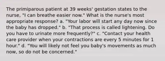 The primiparous patient at 39 weeks' gestation states to the nurse, "I can breathe easier now." What is the nurse's most appropriate response? a. "Your labor will start any day now since the baby has dropped." b. "That process is called lightening. Do you have to urinate more frequently?" c. "Contact your health care provider when your contractions are every 5 minutes for 1 hour." d. "You will likely not feel you baby's movements as much now, so do not be concerned."