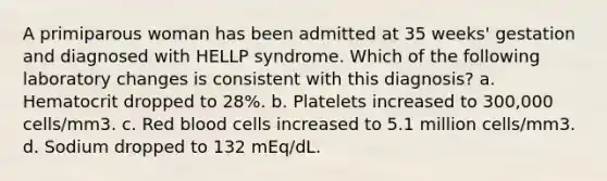 A primiparous woman has been admitted at 35 weeks' gestation and diagnosed with HELLP syndrome. Which of the following laboratory changes is consistent with this diagnosis? a. Hematocrit dropped to 28%. b. Platelets increased to 300,000 cells/mm3. c. Red blood cells increased to 5.1 million cells/mm3. d. Sodium dropped to 132 mEq/dL.