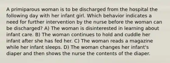 A primiparous woman is to be discharged from the hospital the following day with her infant girl. Which behavior indicates a need for further intervention by the nurse before the woman can be discharged? A) The woman is disinterested in learning about infant care. B) The woman continues to hold and cuddle her infant after she has fed her. C) The woman reads a magazine while her infant sleeps. D) The woman changes her infant's diaper and then shows the nurse the contents of the diaper.