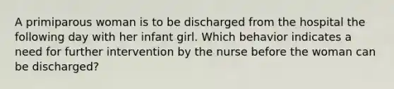 A primiparous woman is to be discharged from the hospital the following day with her infant girl. Which behavior indicates a need for further intervention by the nurse before the woman can be discharged?