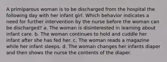 A primiparous woman is to be discharged from the hospital the following day with her infant girl. Which behavior indicates a need for further intervention by the nurse before the woman can be discharged? a. The woman is disinterested in learning about infant care. b. The woman continues to hold and cuddle her infant after she has fed her. c. The woman reads a magazine while her infant sleeps. d. The woman changes her infants diaper and then shows the nurse the contents of the diaper.