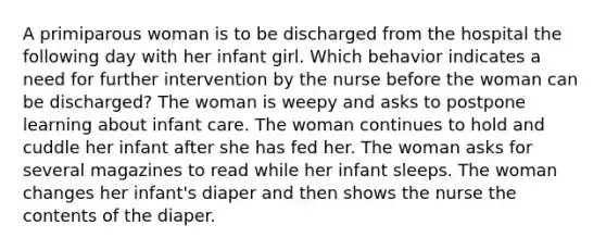 A primiparous woman is to be discharged from the hospital the following day with her infant girl. Which behavior indicates a need for further intervention by the nurse before the woman can be discharged? The woman is weepy and asks to postpone learning about infant care. The woman continues to hold and cuddle her infant after she has fed her. The woman asks for several magazines to read while her infant sleeps. The woman changes her infant's diaper and then shows the nurse the contents of the diaper.