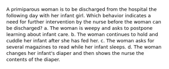 A primiparous woman is to be discharged from the hospital the following day with her infant girl. Which behavior indicates a need for further intervention by the nurse before the woman can be discharged? a. The woman is weepy and asks to postpone learning about infant care. b. The woman continues to hold and cuddle her infant after she has fed her. c. The woman asks for several magazines to read while her infant sleeps. d. The woman changes her infant's diaper and then shows the nurse the contents of the diaper.