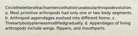 Circletheletterofeachsentencethatistrueaboutarthropodevolution. a. Most primitive arthropods had only one or two body segments. b. Arthropod appendages evolved into different forms. c. Theearlybodyplanwasmodifiedgradually. d. Appendages of living arthropods include wings, flippers, and mouthparts.