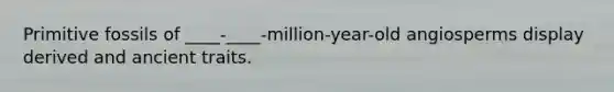 Primitive fossils of ____-____-million-year-old angiosperms display derived and ancient traits.