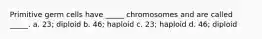 Primitive germ cells have _____ chromosomes and are called _____. a. 23; diploid b. 46; haploid c. 23; haploid d. 46; diploid