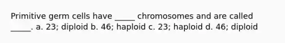 Primitive germ cells have _____ chromosomes and are called _____. a. 23; diploid b. 46; haploid c. 23; haploid d. 46; diploid