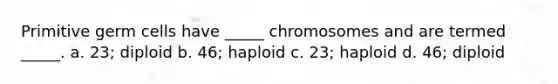 Primitive germ cells have _____ chromosomes and are termed _____. a. 23; diploid b. 46; haploid c. 23; haploid d. 46; diploid