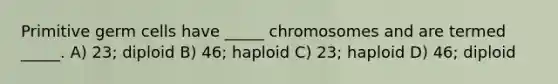 Primitive germ cells have _____ chromosomes and are termed _____. A) 23; diploid B) 46; haploid C) 23; haploid D) 46; diploid