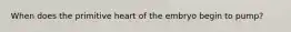 When does the primitive heart of the embryo begin to pump?