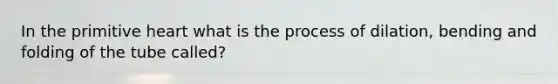 In the primitive heart what is the process of dilation, bending and folding of the tube called?