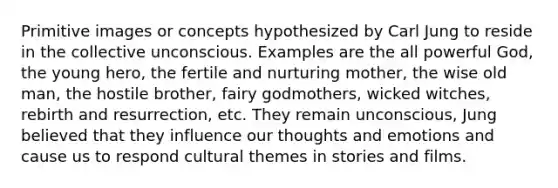 Primitive images or concepts hypothesized by Carl Jung to reside in the collective unconscious. Examples are the all powerful God, the young hero, the fertile and nurturing mother, the wise old man, the hostile brother, fairy godmothers, wicked witches, rebirth and resurrection, etc. They remain unconscious, Jung believed that they influence our thoughts and emotions and cause us to respond cultural themes in stories and films.