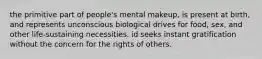 the primitive part of people's mental makeup, is present at birth, and represents unconscious biological drives for food, sex, and other life-sustaining necessities. id seeks instant gratification without the concern for the rights of others.