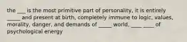 the ___ is the most primitive part of personality, it is entirely _____ and present at birth, completely immune to logic, values, morality, danger, and demands of _____ world, ____ ____ of psychological energy