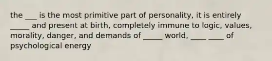 the ___ is the most primitive part of personality, it is entirely _____ and present at birth, completely immune to logic, values, morality, danger, and demands of _____ world, ____ ____ of psychological energy