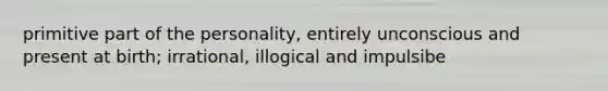 primitive part of the personality, entirely unconscious and present at birth; irrational, illogical and impulsibe