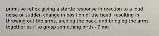 primitive reflex giving a startle response in reaction to a loud noise or sudden change in position of the head, resulting in throwing out the arms, arching the back, and bringing the arms together as if to grasp something birth - 7 mo