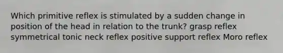 Which primitive reflex is stimulated by a sudden change in position of the head in relation to the trunk? grasp reflex symmetrical tonic neck reflex positive support reflex Moro reflex