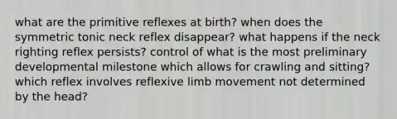 what are the primitive reflexes at birth? when does the symmetric tonic neck reflex disappear? what happens if the neck righting reflex persists? control of what is the most preliminary developmental milestone which allows for crawling and sitting? which reflex involves reflexive limb movement not determined by the head?