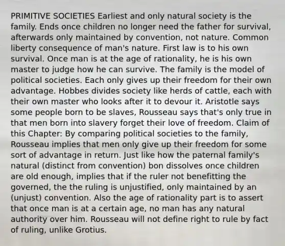 PRIMITIVE SOCIETIES Earliest and only natural society is the family. Ends once children no longer need the father for survival, afterwards only maintained by convention, not nature. Common liberty consequence of man's nature. First law is to his own survival. Once man is at the age of rationality, he is his own master to judge how he can survive. The family is the model of political societies. Each only gives up their freedom for their own advantage. Hobbes divides society like herds of cattle, each with their own master who looks after it to devour it. Aristotle says some people born to be slaves, Rousseau says that's only true in that men born into slavery forget their love of freedom. Claim of this Chapter: By comparing political societies to the family, Rousseau implies that men only give up their freedom for some sort of advantage in return. Just like how the paternal family's natural (distinct from convention) bon dissolves once children are old enough, implies that if the ruler not benefitting the governed, the the ruling is unjustified, only maintained by an (unjust) convention. Also the age of rationality part is to assert that once man is at a certain age, no man has any natural authority over him. Rousseau will not define right to rule by fact of ruling, unlike Grotius.