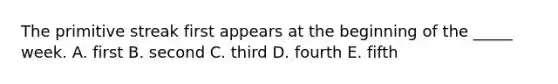 The primitive streak first appears at the beginning of the _____ week. A. first B. second C. third D. fourth E. fifth