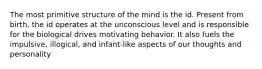 The most primitive structure of the mind is the id. Present from birth, the id operates at the unconscious level and is responsible for the biological drives motivating behavior. It also fuels the impulsive, illogical, and infant-like aspects of our thoughts and personality