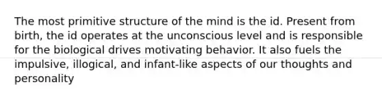 The most primitive structure of the mind is the id. Present from birth, the id operates at the unconscious level and is responsible for the biological drives motivating behavior. It also fuels the impulsive, illogical, and infant-like aspects of our thoughts and personality