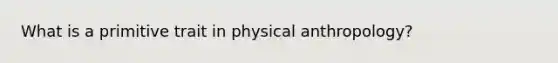 What is a primitive trait in physical anthropology?