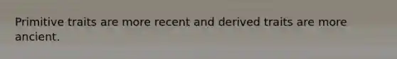 Primitive traits are more recent and derived traits are more ancient.